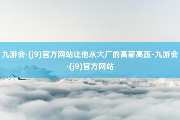 九游会·(j9)官方网站让他从大厂的高薪高压-九游会·(j9)官方网站