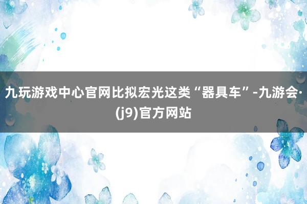 九玩游戏中心官网比拟宏光这类“器具车”-九游会·(j9)官方网站