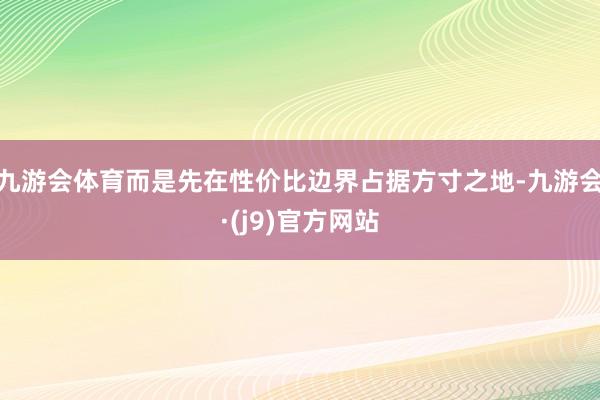 九游会体育而是先在性价比边界占据方寸之地-九游会·(j9)官方网站