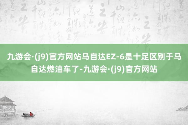 九游会·(j9)官方网站马自达EZ-6是十足区别于马自达燃油车了-九游会·(j9)官方网站