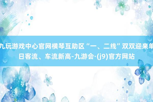 九玩游戏中心官网横琴互助区“一、二线”双双迎来单日客流、车流新高-九游会·(j9)官方网站