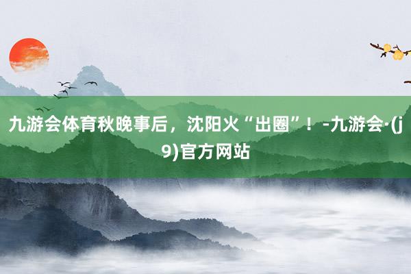 九游会体育秋晚事后，沈阳火“出圈”！-九游会·(j9)官方网站