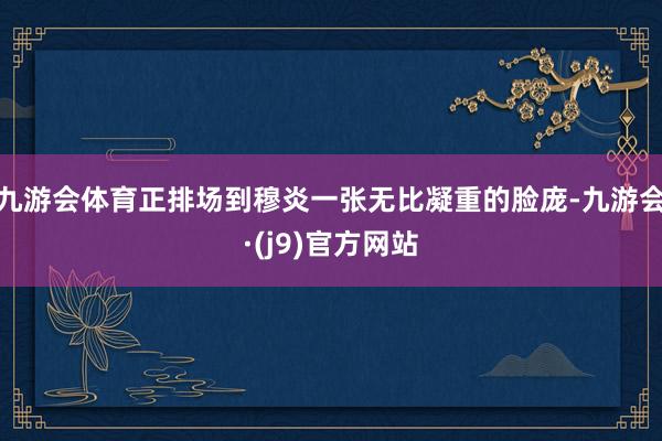 九游会体育正排场到穆炎一张无比凝重的脸庞-九游会·(j9)官方网站