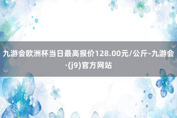 九游会欧洲杯当日最高报价128.00元/公斤-九游会·(j9)官方网站