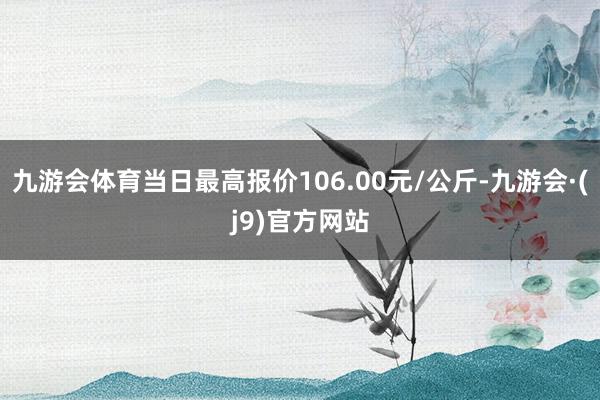 九游会体育当日最高报价106.00元/公斤-九游会·(j9)官方网站