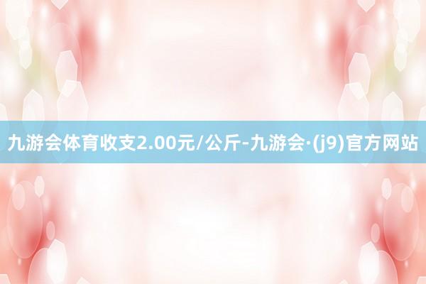 九游会体育收支2.00元/公斤-九游会·(j9)官方网站