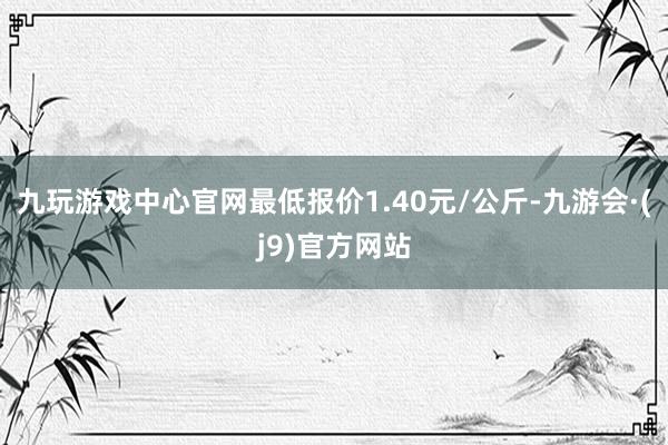 九玩游戏中心官网最低报价1.40元/公斤-九游会·(j9)官方网站