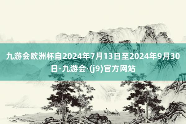 九游会欧洲杯自2024年7月13日至2024年9月30日-九游会·(j9)官方网站