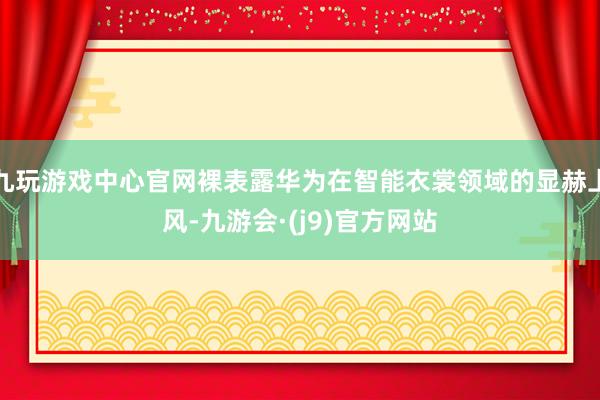 九玩游戏中心官网裸表露华为在智能衣裳领域的显赫上风-九游会·(j9)官方网站