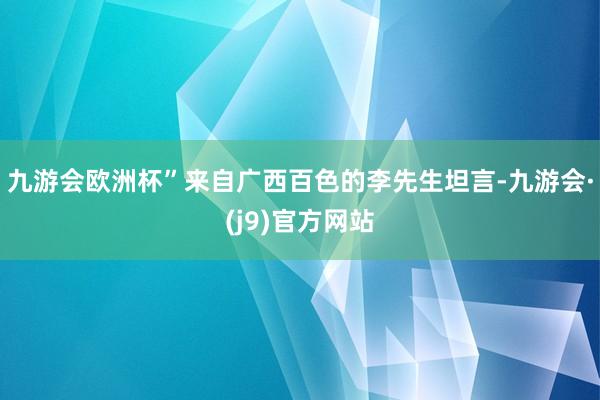 九游会欧洲杯”来自广西百色的李先生坦言-九游会·(j9)官方网站