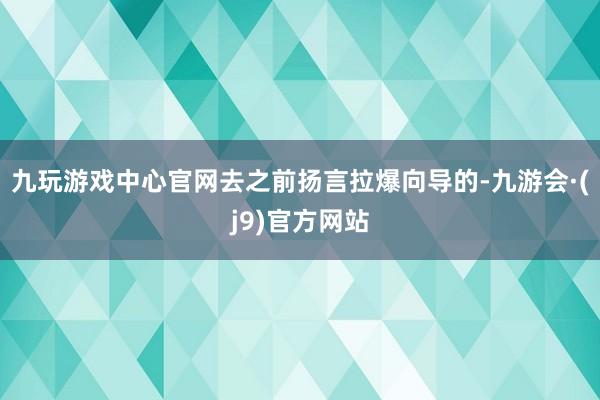 九玩游戏中心官网去之前扬言拉爆向导的-九游会·(j9)官方网站