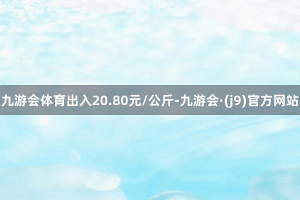 九游会体育出入20.80元/公斤-九游会·(j9)官方网站