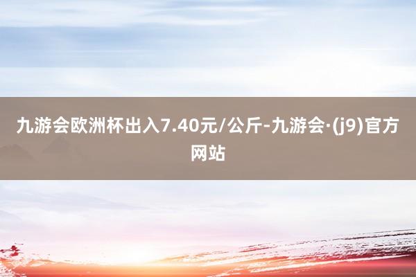 九游会欧洲杯出入7.40元/公斤-九游会·(j9)官方网站