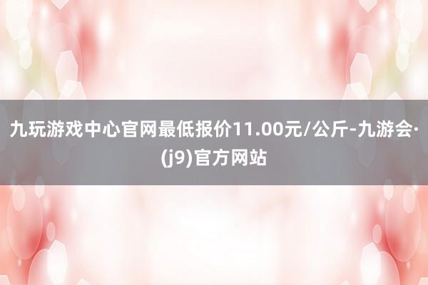 九玩游戏中心官网最低报价11.00元/公斤-九游会·(j9)官方网站