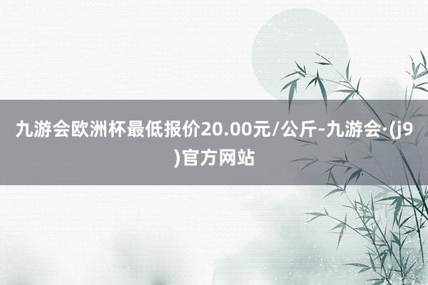 九游会欧洲杯最低报价20.00元/公斤-九游会·(j9)官方网站