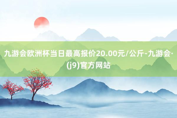 九游会欧洲杯当日最高报价20.00元/公斤-九游会·(j9)官方网站