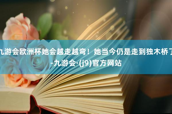 九游会欧洲杯她会越走越弯！她当今仍是走到独木桥了-九游会·(j9)官方网站