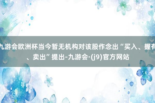 九游会欧洲杯当今暂无机构对该股作念出“买入、握有、卖出”提出-九游会·(j9)官方网站