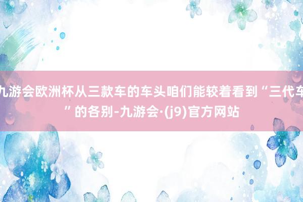 九游会欧洲杯从三款车的车头咱们能较着看到“三代车”的各别-九游会·(j9)官方网站