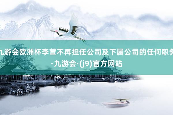 九游会欧洲杯李萱不再担任公司及下属公司的任何职务-九游会·(j9)官方网站