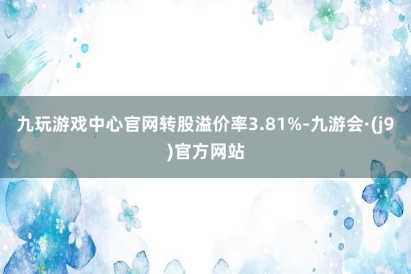 九玩游戏中心官网转股溢价率3.81%-九游会·(j9)官方网站