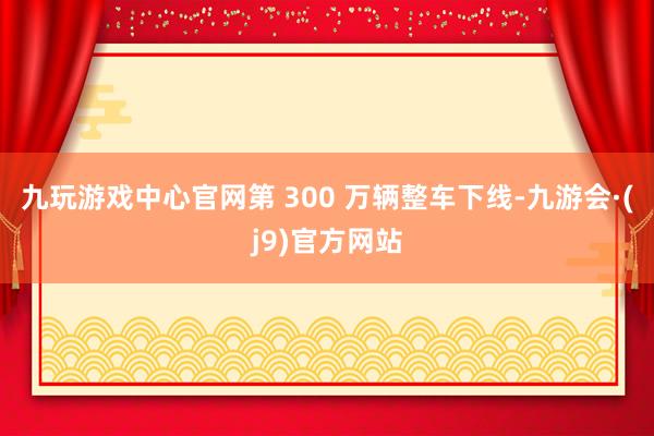 九玩游戏中心官网第 300 万辆整车下线-九游会·(j9)官方网站