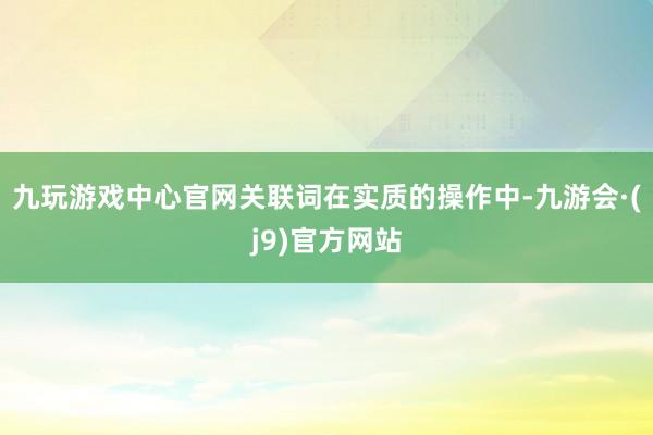 九玩游戏中心官网关联词在实质的操作中-九游会·(j9)官方网站