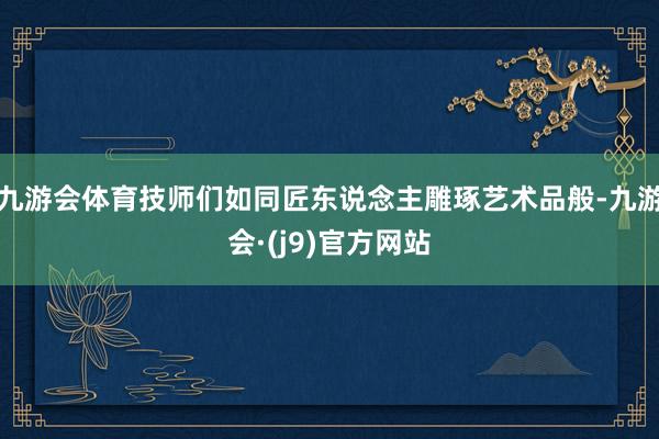 九游会体育技师们如同匠东说念主雕琢艺术品般-九游会·(j9)官方网站