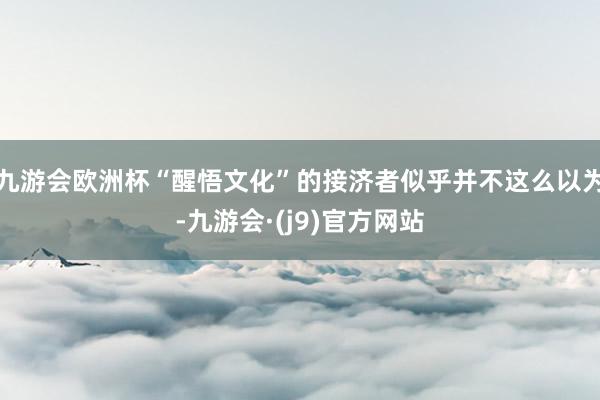 九游会欧洲杯“醒悟文化”的接济者似乎并不这么以为-九游会·(j9)官方网站