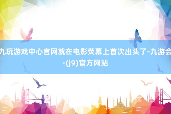 九玩游戏中心官网就在电影荧幕上首次出头了-九游会·(j9)官方网站