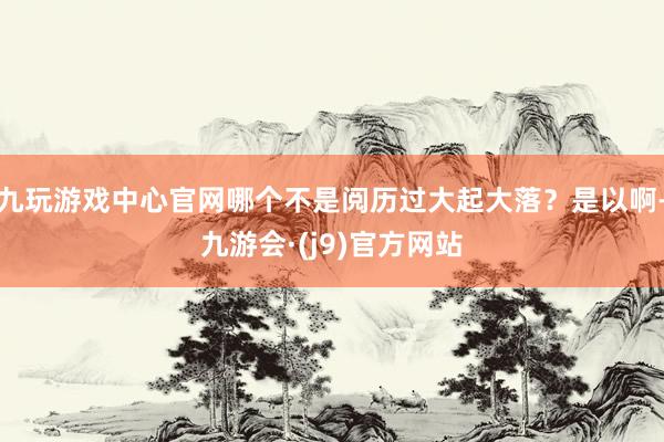 九玩游戏中心官网哪个不是阅历过大起大落？是以啊-九游会·(j9)官方网站