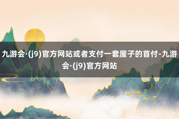 九游会·(j9)官方网站或者支付一套屋子的首付-九游会·(j9)官方网站