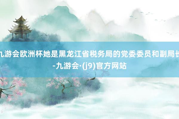 九游会欧洲杯她是黑龙江省税务局的党委委员和副局长-九游会·(j9)官方网站