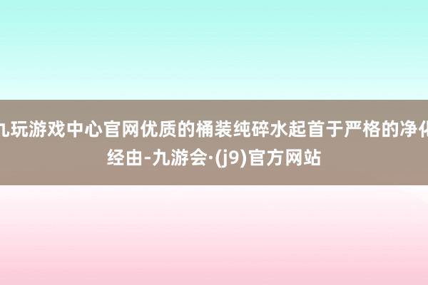 九玩游戏中心官网优质的桶装纯碎水起首于严格的净化经由-九游会·(j9)官方网站