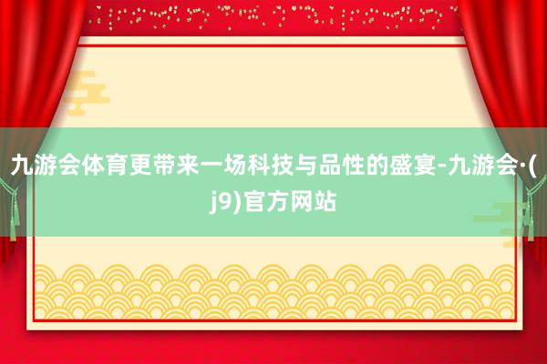 九游会体育更带来一场科技与品性的盛宴-九游会·(j9)官方网站