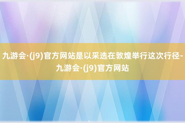 九游会·(j9)官方网站是以采选在敦煌举行这次行径-九游会·(j9)官方网站