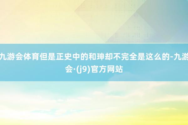 九游会体育但是正史中的和珅却不完全是这么的-九游会·(j9)官方网站