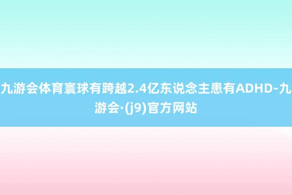 九游会体育寰球有跨越2.4亿东说念主患有ADHD-九游会·(j9)官方网站