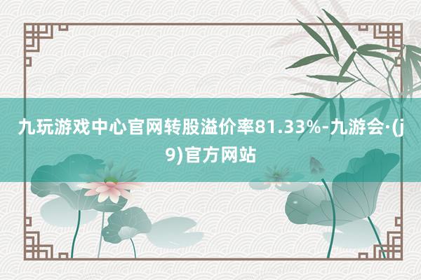 九玩游戏中心官网转股溢价率81.33%-九游会·(j9)官方网站