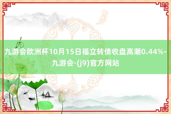 九游会欧洲杯10月15日福立转债收盘高潮0.44%-九游会·(j9)官方网站