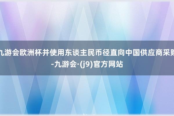 九游会欧洲杯并使用东谈主民币径直向中国供应商采购-九游会·(j9)官方网站