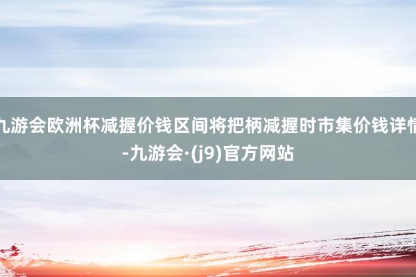 九游会欧洲杯减握价钱区间将把柄减握时市集价钱详情-九游会·(j9)官方网站