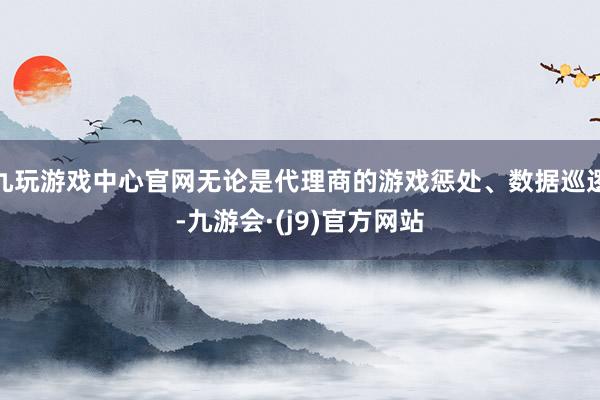 九玩游戏中心官网无论是代理商的游戏惩处、数据巡逻-九游会·(j9)官方网站