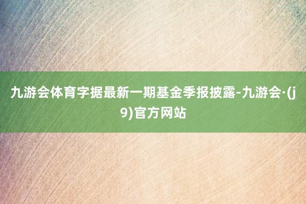 九游会体育字据最新一期基金季报披露-九游会·(j9)官方网站