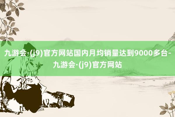 九游会·(j9)官方网站国内月均销量达到9000多台-九游会·(j9)官方网站