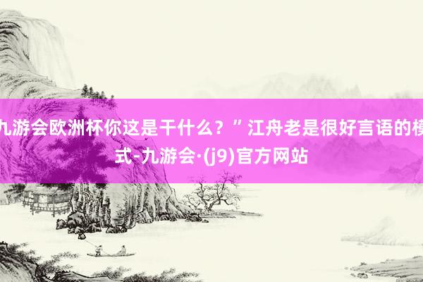 九游会欧洲杯你这是干什么？”江舟老是很好言语的模式-九游会·(j9)官方网站