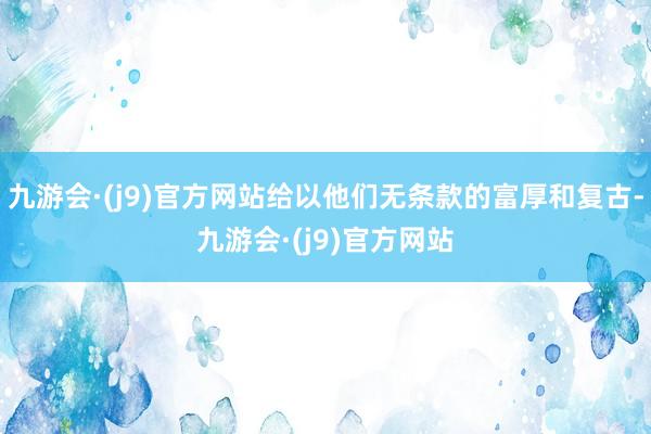 九游会·(j9)官方网站给以他们无条款的富厚和复古-九游会·(j9)官方网站