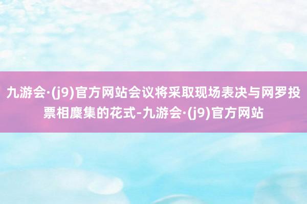 九游会·(j9)官方网站会议将采取现场表决与网罗投票相麇集的花式-九游会·(j9)官方网站