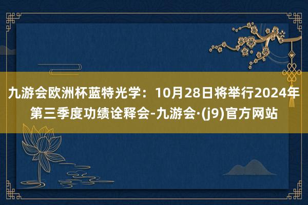 九游会欧洲杯蓝特光学：10月28日将举行2024年第三季度功绩诠释会-九游会·(j9)官方网站