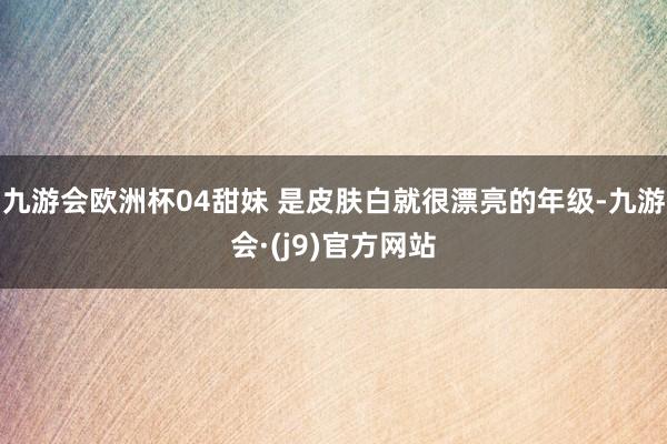 九游会欧洲杯04甜妹 是皮肤白就很漂亮的年级-九游会·(j9)官方网站